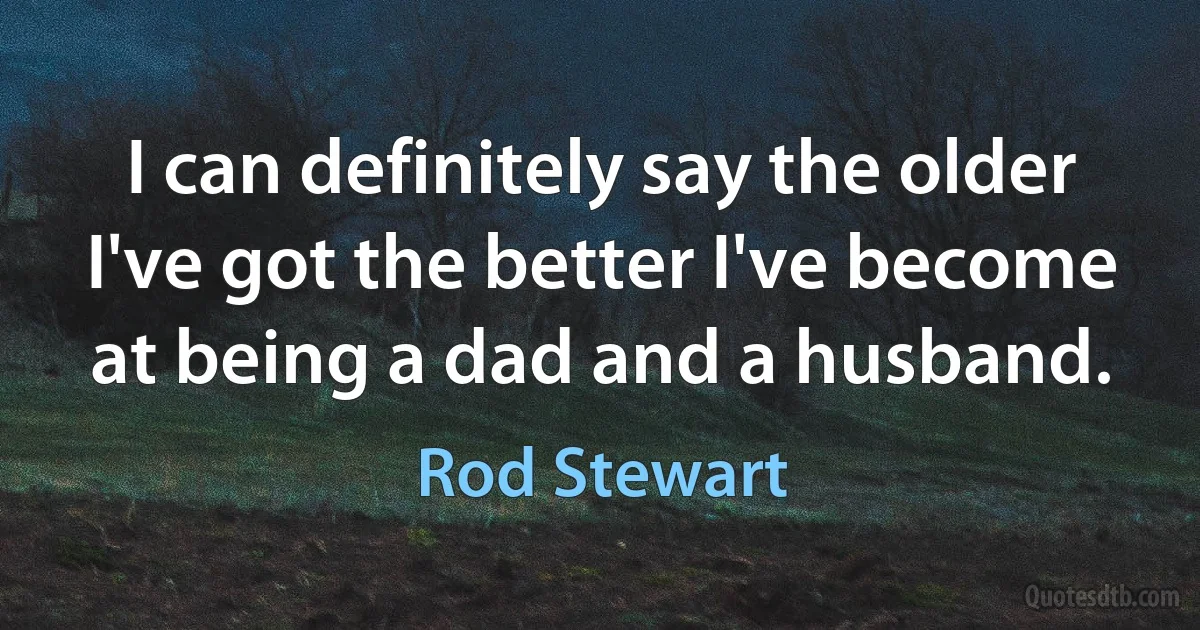 I can definitely say the older I've got the better I've become at being a dad and a husband. (Rod Stewart)