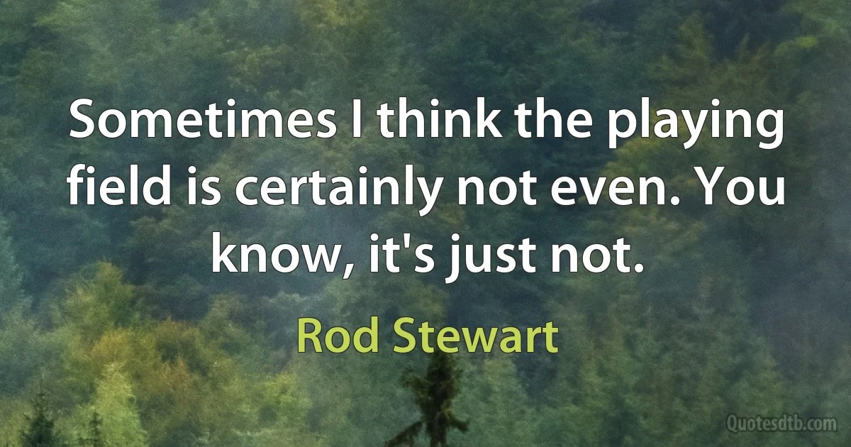 Sometimes I think the playing field is certainly not even. You know, it's just not. (Rod Stewart)