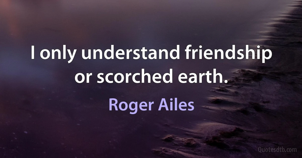 I only understand friendship or scorched earth. (Roger Ailes)