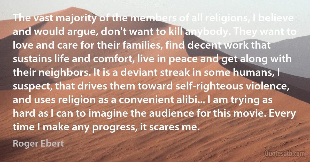 The vast majority of the members of all religions, I believe and would argue, don't want to kill anybody. They want to love and care for their families, find decent work that sustains life and comfort, live in peace and get along with their neighbors. It is a deviant streak in some humans, I suspect, that drives them toward self-righteous violence, and uses religion as a convenient alibi... I am trying as hard as I can to imagine the audience for this movie. Every time I make any progress, it scares me. (Roger Ebert)