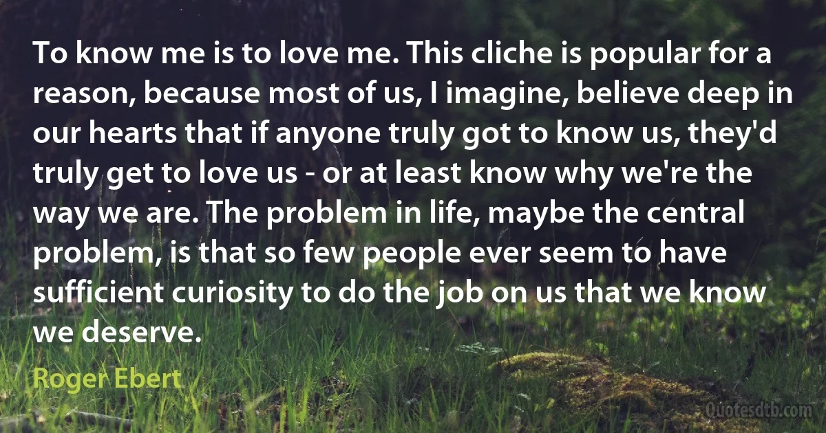 To know me is to love me. This cliche is popular for a reason, because most of us, I imagine, believe deep in our hearts that if anyone truly got to know us, they'd truly get to love us - or at least know why we're the way we are. The problem in life, maybe the central problem, is that so few people ever seem to have sufficient curiosity to do the job on us that we know we deserve. (Roger Ebert)
