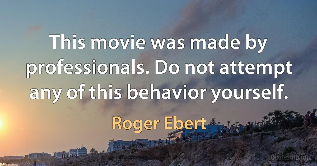 This movie was made by professionals. Do not attempt any of this behavior yourself. (Roger Ebert)