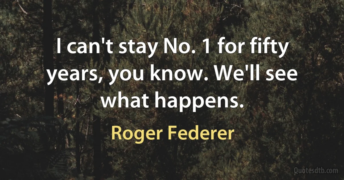 I can't stay No. 1 for fifty years, you know. We'll see what happens. (Roger Federer)