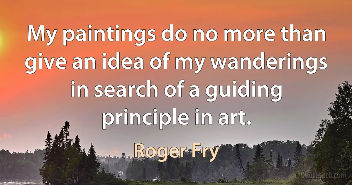 My paintings do no more than give an idea of my wanderings in search of a guiding principle in art. (Roger Fry)