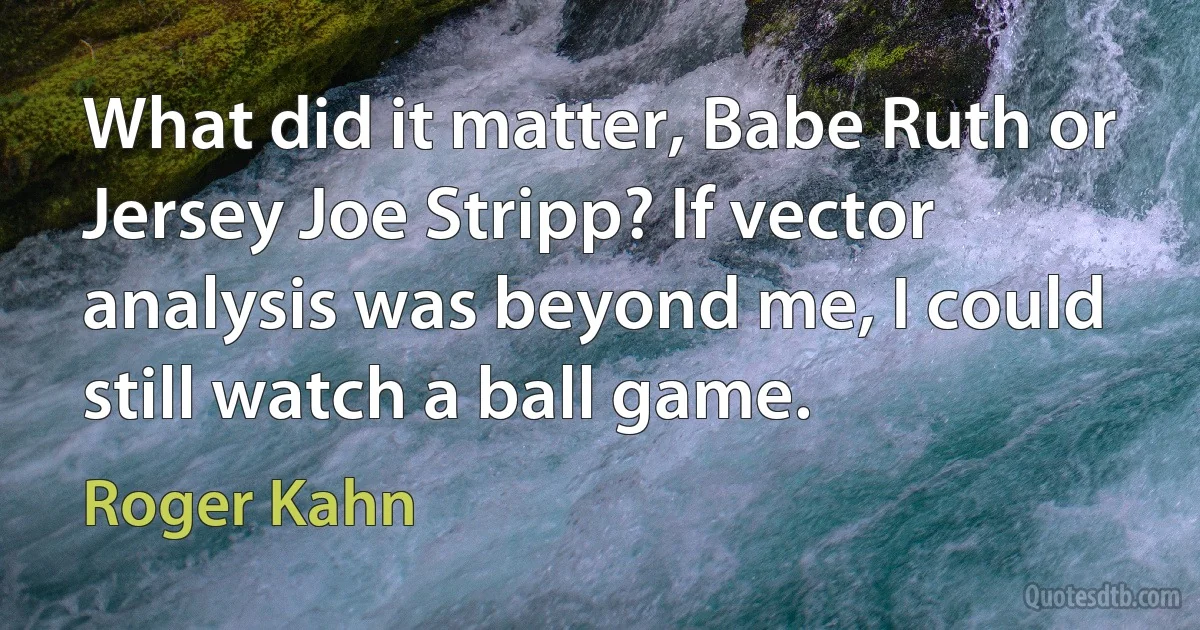 What did it matter, Babe Ruth or Jersey Joe Stripp? If vector analysis was beyond me, I could still watch a ball game. (Roger Kahn)