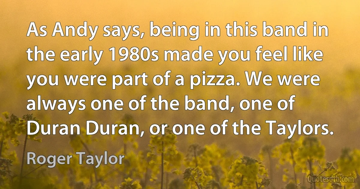 As Andy says, being in this band in the early 1980s made you feel like you were part of a pizza. We were always one of the band, one of Duran Duran, or one of the Taylors. (Roger Taylor)