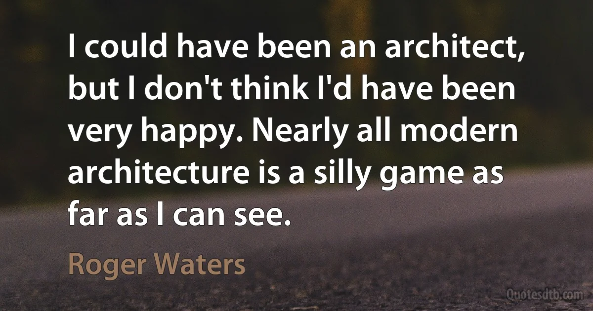 I could have been an architect, but I don't think I'd have been very happy. Nearly all modern architecture is a silly game as far as I can see. (Roger Waters)