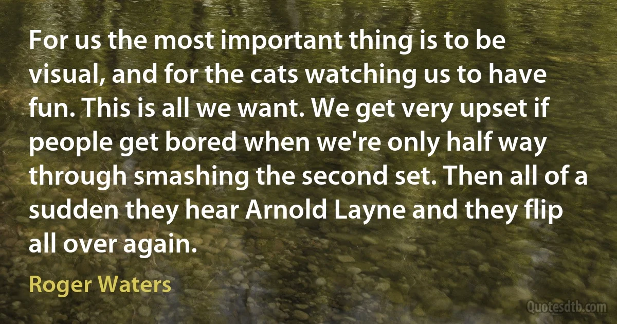 For us the most important thing is to be visual, and for the cats watching us to have fun. This is all we want. We get very upset if people get bored when we're only half way through smashing the second set. Then all of a sudden they hear Arnold Layne and they flip all over again. (Roger Waters)