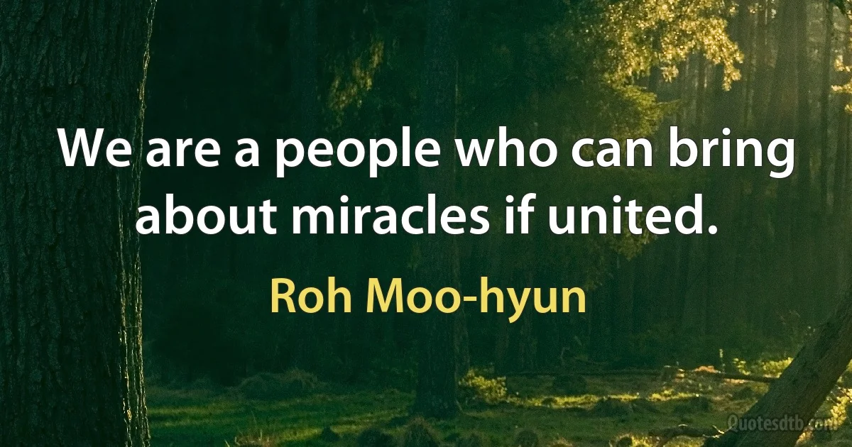 We are a people who can bring about miracles if united. (Roh Moo-hyun)