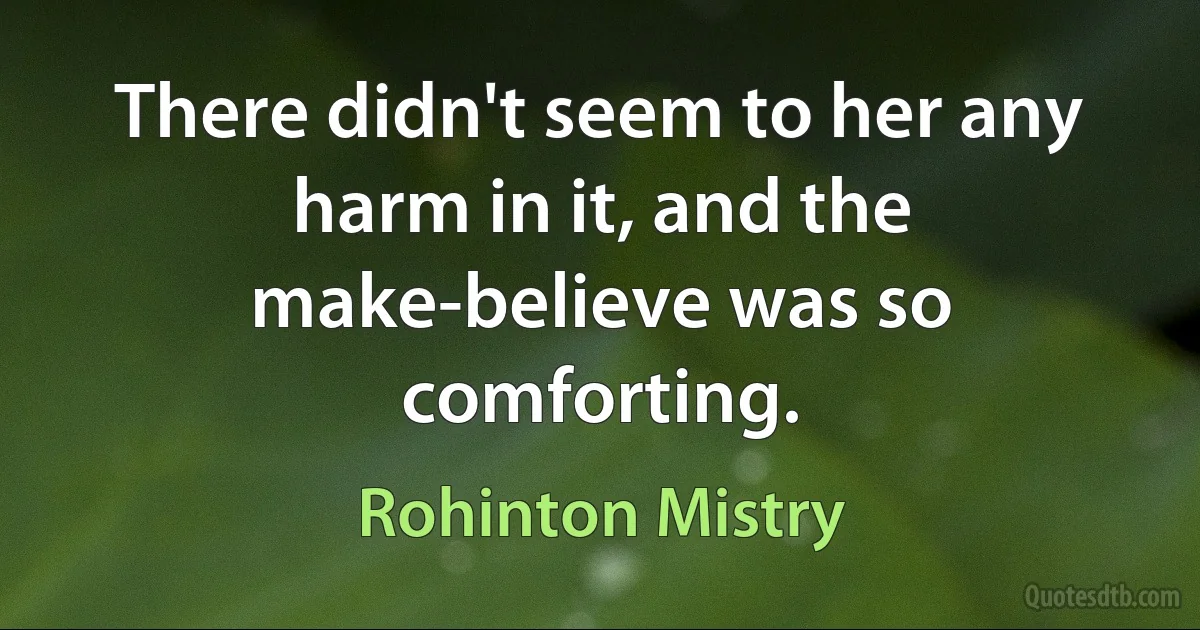 There didn't seem to her any harm in it, and the make-believe was so comforting. (Rohinton Mistry)