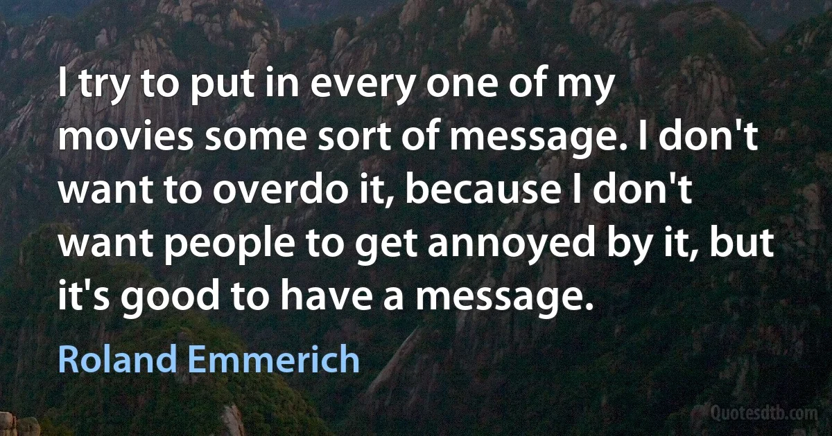 I try to put in every one of my movies some sort of message. I don't want to overdo it, because I don't want people to get annoyed by it, but it's good to have a message. (Roland Emmerich)