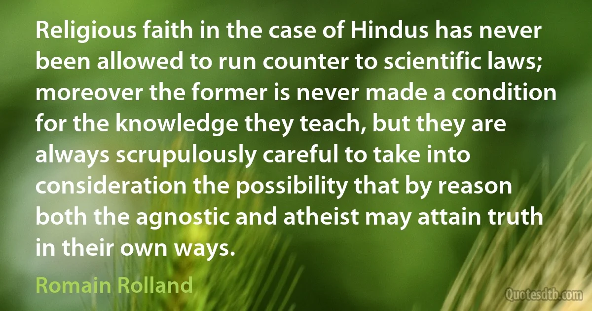 Religious faith in the case of Hindus has never been allowed to run counter to scientific laws; moreover the former is never made a condition for the knowledge they teach, but they are always scrupulously careful to take into consideration the possibility that by reason both the agnostic and atheist may attain truth in their own ways. (Romain Rolland)