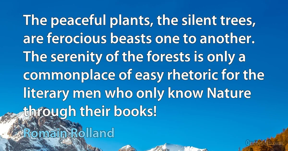 The peaceful plants, the silent trees, are ferocious beasts one to another. The serenity of the forests is only a commonplace of easy rhetoric for the literary men who only know Nature through their books! (Romain Rolland)