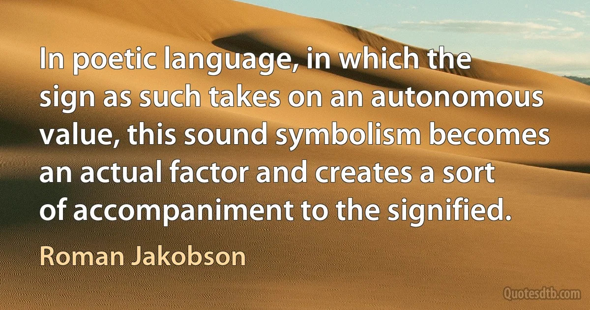 In poetic language, in which the sign as such takes on an autonomous value, this sound symbolism becomes an actual factor and creates a sort of accompaniment to the signified. (Roman Jakobson)