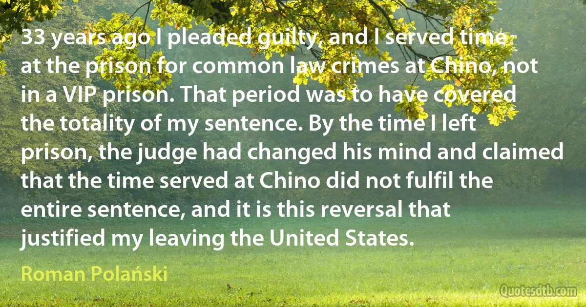 33 years ago I pleaded guilty, and I served time at the prison for common law crimes at Chino, not in a VIP prison. That period was to have covered the totality of my sentence. By the time I left prison, the judge had changed his mind and claimed that the time served at Chino did not fulfil the entire sentence, and it is this reversal that justified my leaving the United States. (Roman Polański)