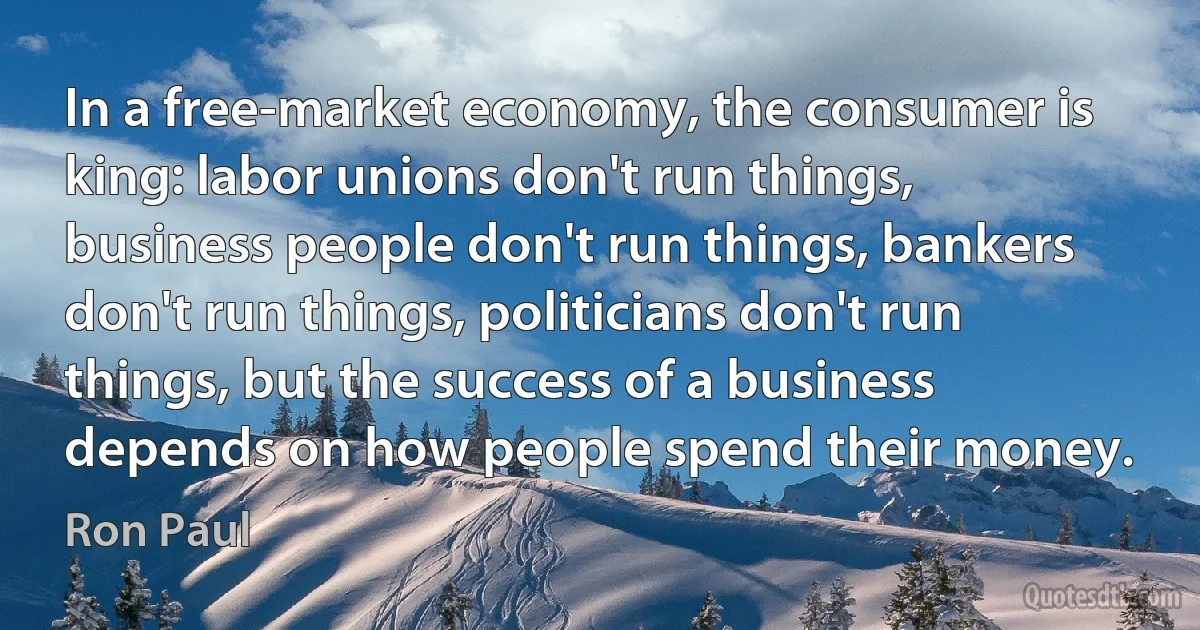 In a free-market economy, the consumer is king: labor unions don't run things, business people don't run things, bankers don't run things, politicians don't run things, but the success of a business depends on how people spend their money. (Ron Paul)