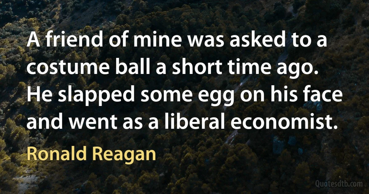 A friend of mine was asked to a costume ball a short time ago. He slapped some egg on his face and went as a liberal economist. (Ronald Reagan)