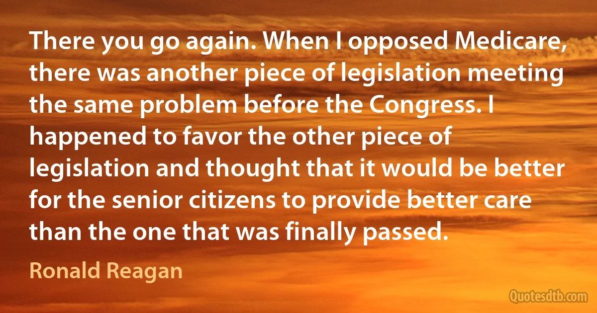 There you go again. When I opposed Medicare, there was another piece of legislation meeting the same problem before the Congress. I happened to favor the other piece of legislation and thought that it would be better for the senior citizens to provide better care than the one that was finally passed. (Ronald Reagan)