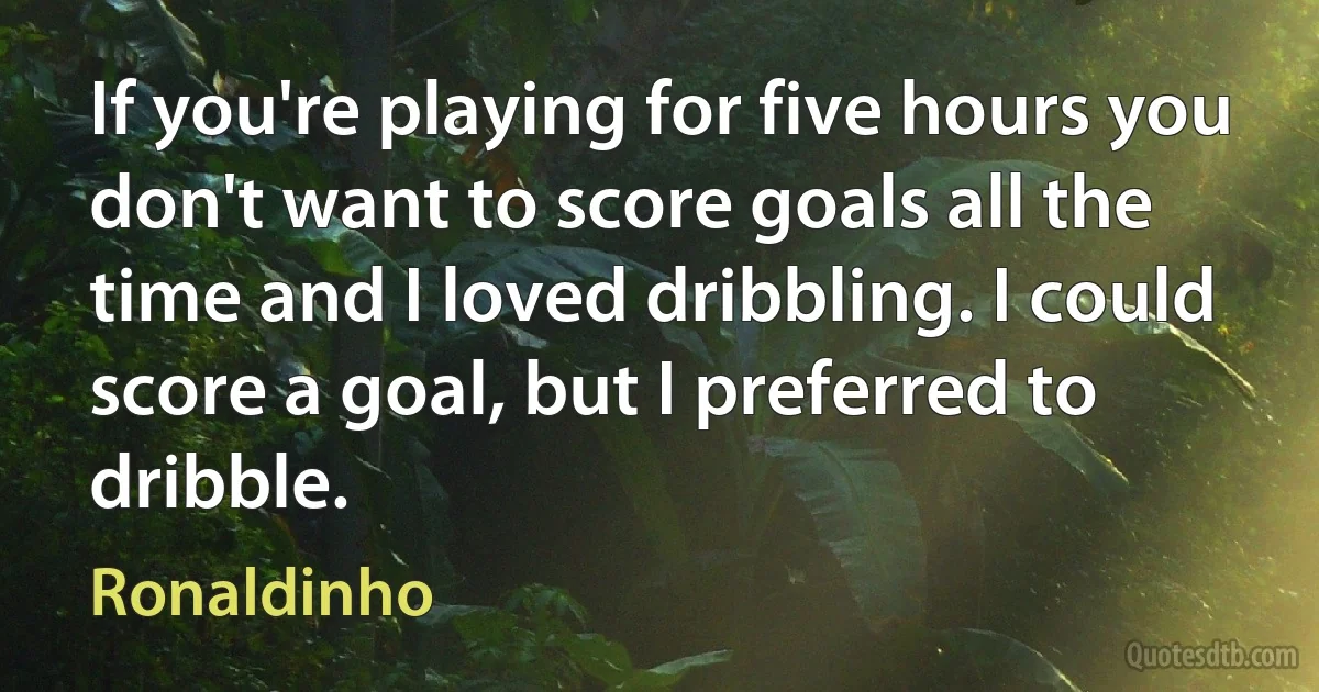 If you're playing for five hours you don't want to score goals all the time and I loved dribbling. I could score a goal, but I preferred to dribble. (Ronaldinho)