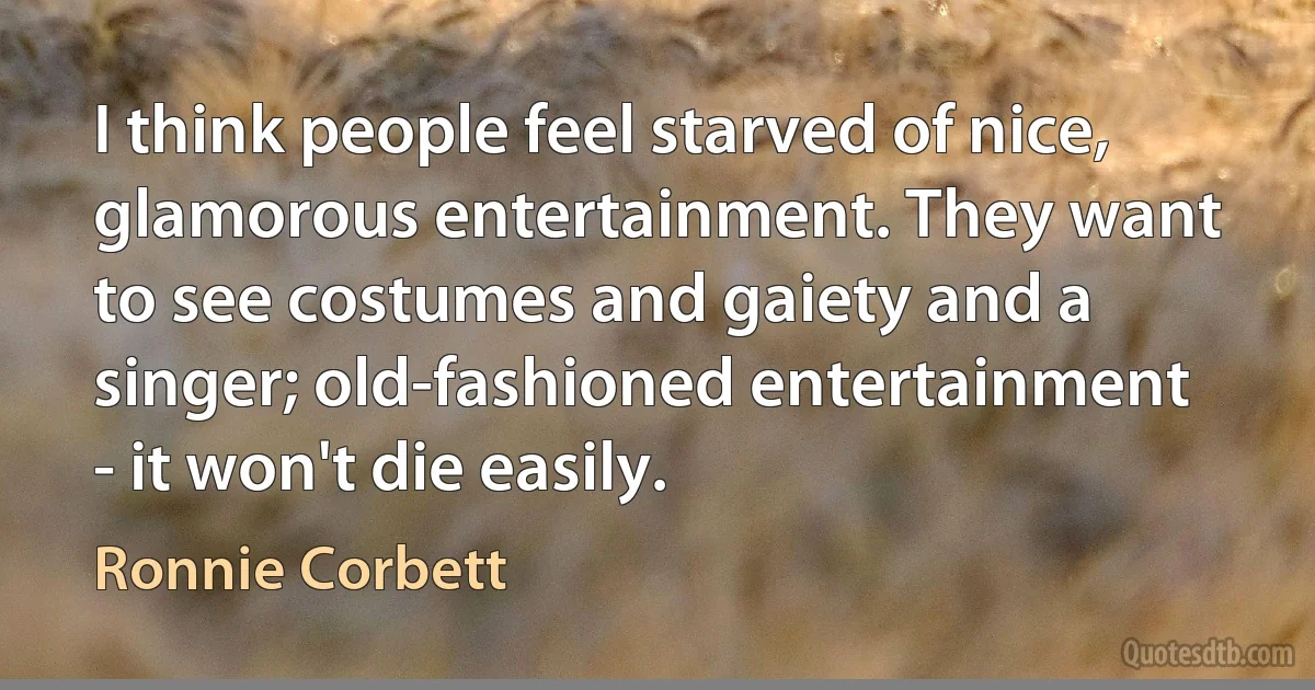 I think people feel starved of nice, glamorous entertainment. They want to see costumes and gaiety and a singer; old-fashioned entertainment - it won't die easily. (Ronnie Corbett)