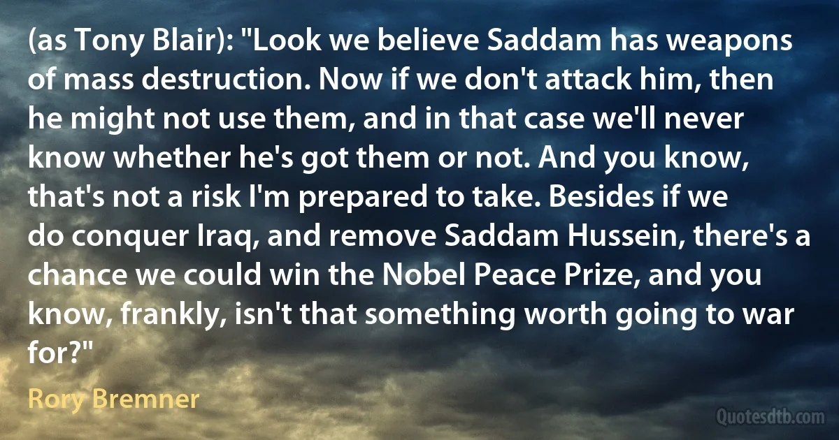 (as Tony Blair): "Look we believe Saddam has weapons of mass destruction. Now if we don't attack him, then he might not use them, and in that case we'll never know whether he's got them or not. And you know, that's not a risk I'm prepared to take. Besides if we do conquer Iraq, and remove Saddam Hussein, there's a chance we could win the Nobel Peace Prize, and you know, frankly, isn't that something worth going to war for?" (Rory Bremner)