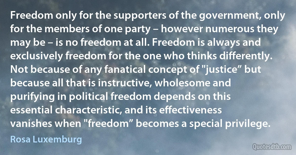 Freedom only for the supporters of the government, only for the members of one party – however numerous they may be – is no freedom at all. Freedom is always and exclusively freedom for the one who thinks differently. Not because of any fanatical concept of "justice” but because all that is instructive, wholesome and purifying in political freedom depends on this essential characteristic, and its effectiveness vanishes when "freedom” becomes a special privilege. (Rosa Luxemburg)