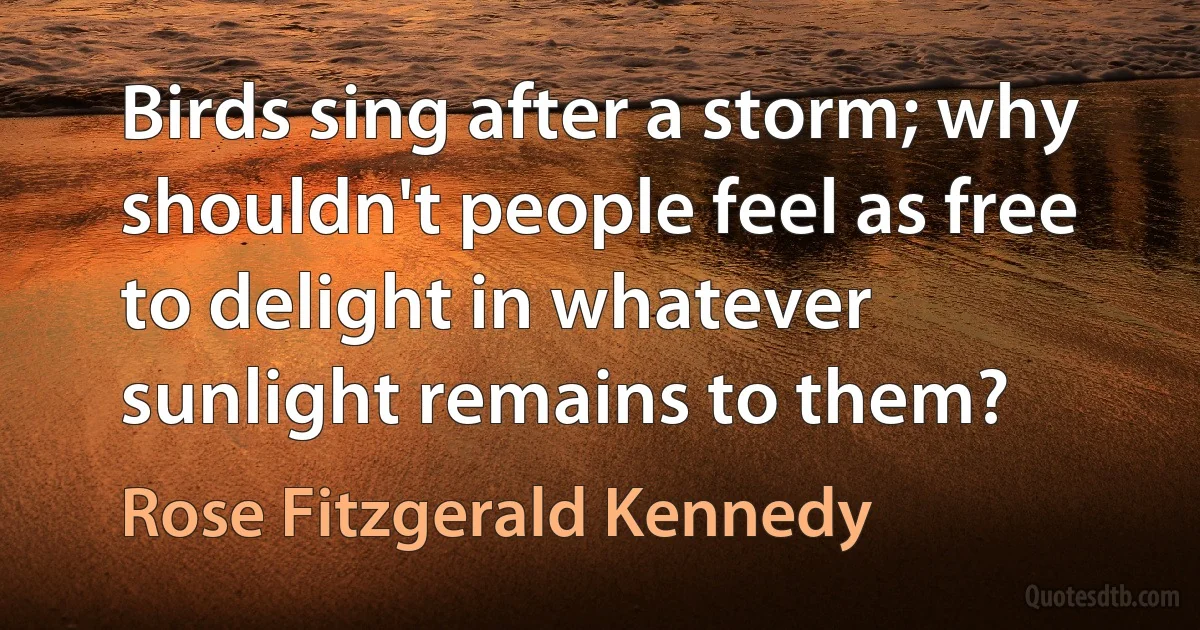 Birds sing after a storm; why shouldn't people feel as free to delight in whatever sunlight remains to them? (Rose Fitzgerald Kennedy)