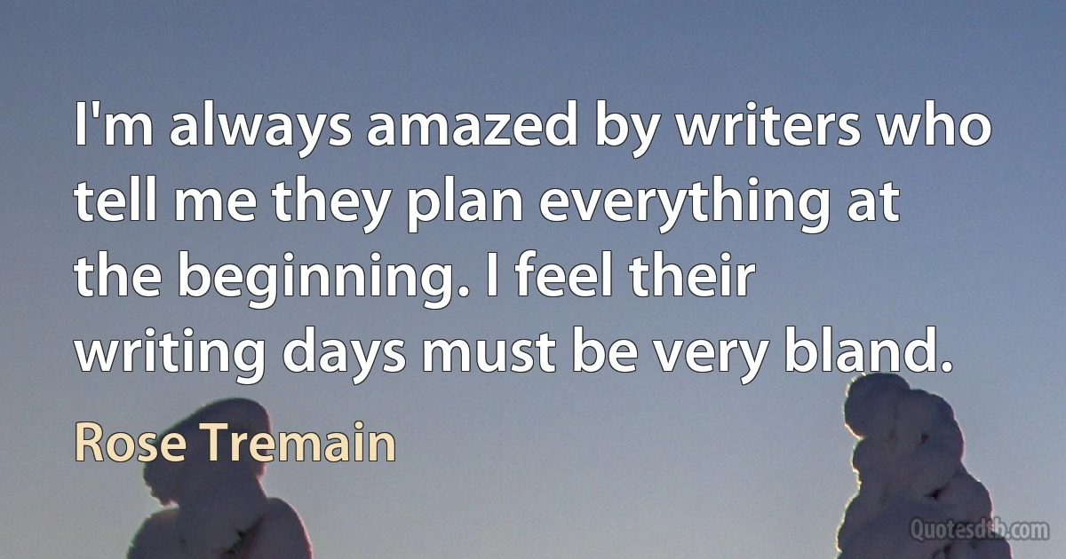 I'm always amazed by writers who tell me they plan everything at the beginning. I feel their writing days must be very bland. (Rose Tremain)