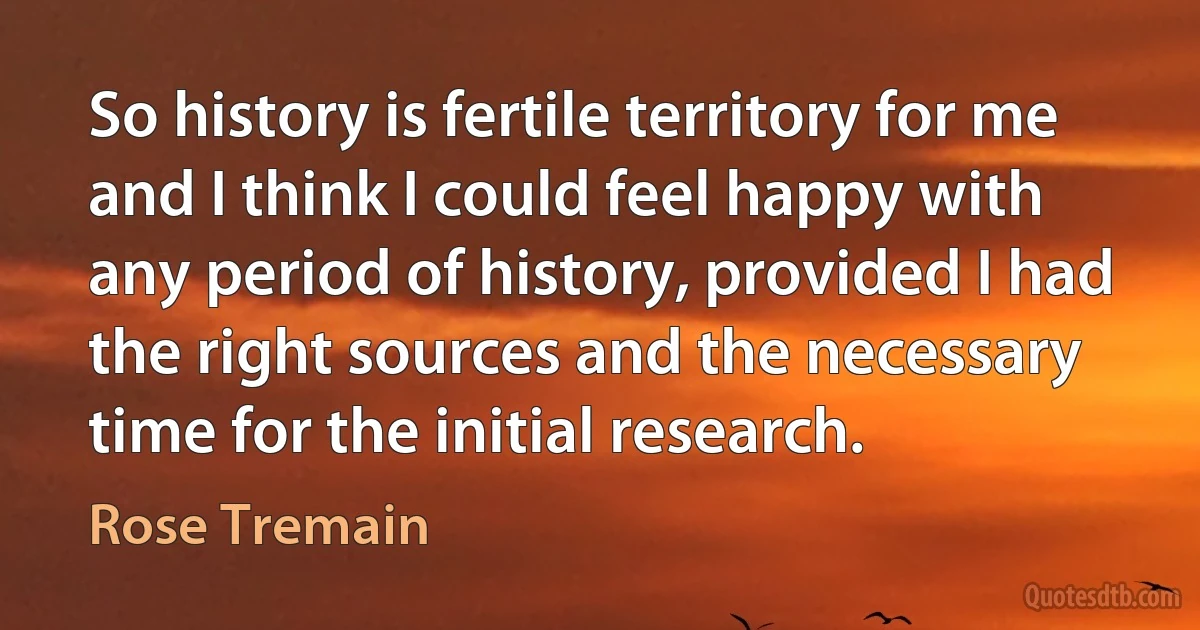 So history is fertile territory for me and I think I could feel happy with any period of history, provided I had the right sources and the necessary time for the initial research. (Rose Tremain)