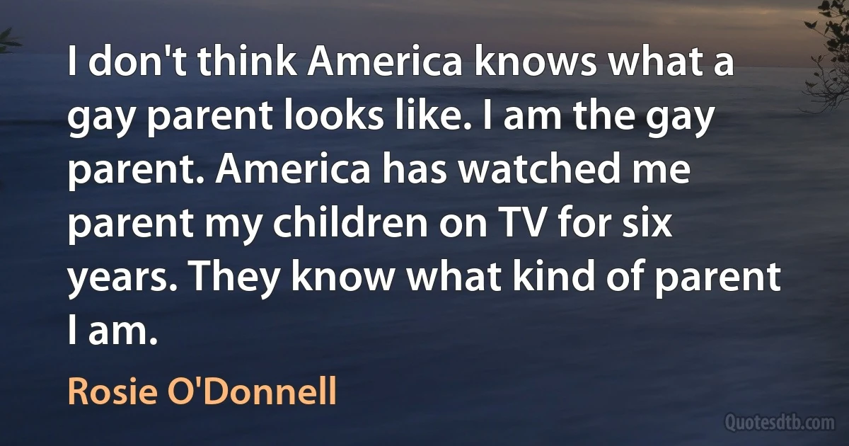 I don't think America knows what a gay parent looks like. I am the gay parent. America has watched me parent my children on TV for six years. They know what kind of parent I am. (Rosie O'Donnell)