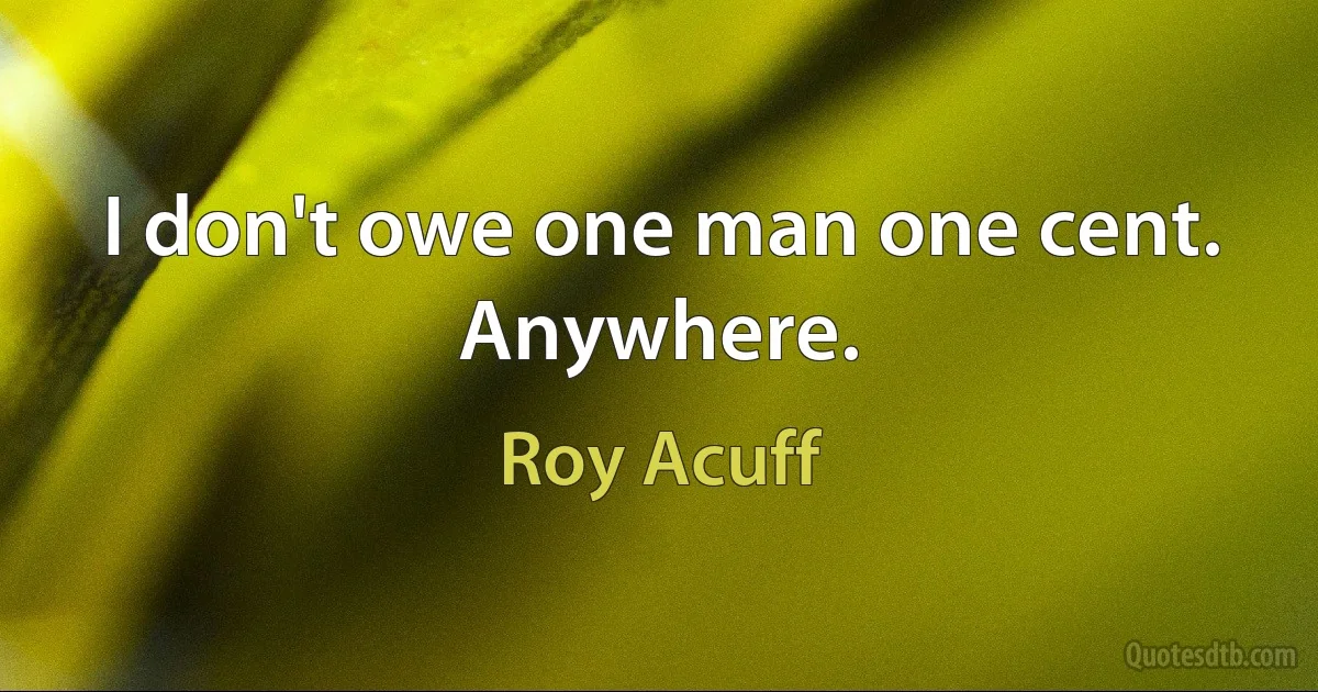 I don't owe one man one cent. Anywhere. (Roy Acuff)