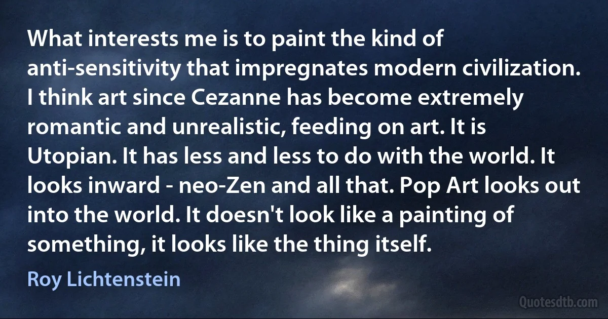 What interests me is to paint the kind of anti-sensitivity that impregnates modern civilization. I think art since Cezanne has become extremely romantic and unrealistic, feeding on art. It is Utopian. It has less and less to do with the world. It looks inward - neo-Zen and all that. Pop Art looks out into the world. It doesn't look like a painting of something, it looks like the thing itself. (Roy Lichtenstein)