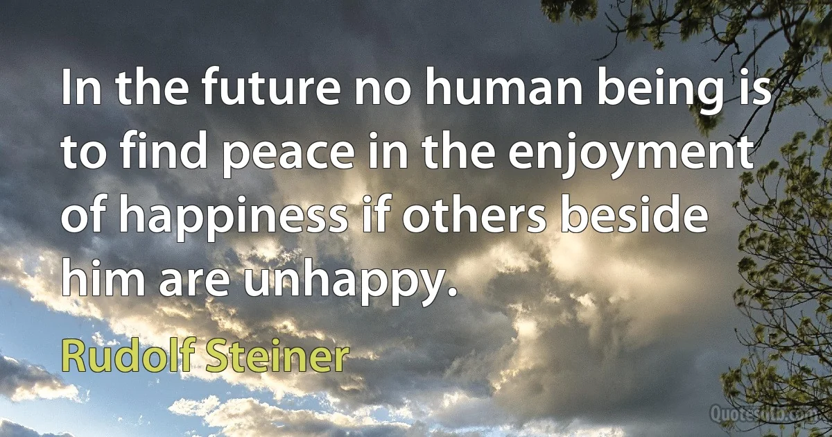 In the future no human being is to find peace in the enjoyment of happiness if others beside him are unhappy. (Rudolf Steiner)