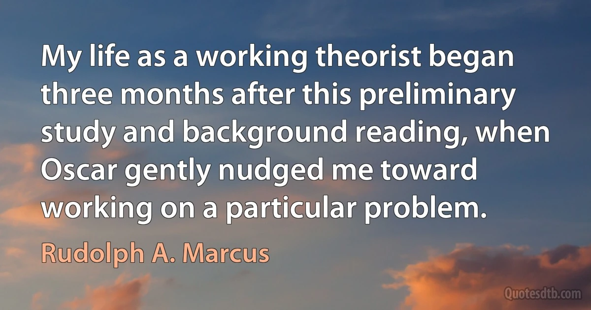 My life as a working theorist began three months after this preliminary study and background reading, when Oscar gently nudged me toward working on a particular problem. (Rudolph A. Marcus)