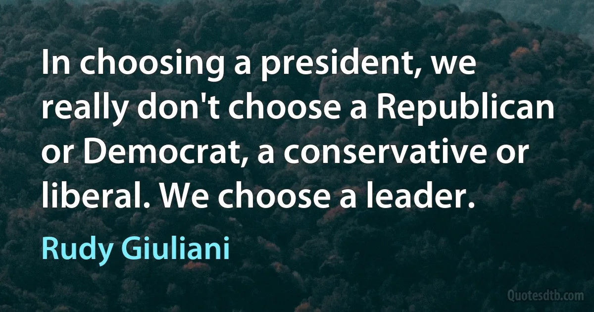 In choosing a president, we really don't choose a Republican or Democrat, a conservative or liberal. We choose a leader. (Rudy Giuliani)