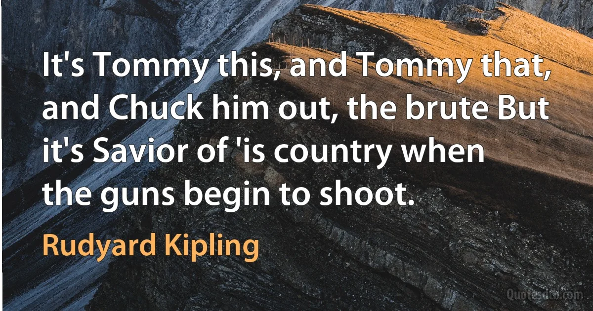 It's Tommy this, and Tommy that, and Chuck him out, the brute But it's Savior of 'is country when the guns begin to shoot. (Rudyard Kipling)