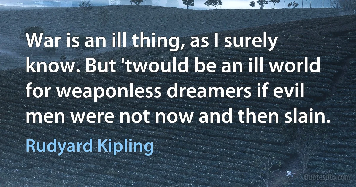 War is an ill thing, as I surely know. But 'twould be an ill world for weaponless dreamers if evil men were not now and then slain. (Rudyard Kipling)