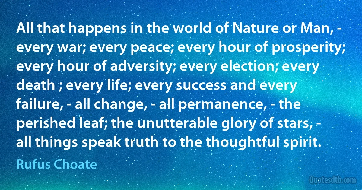 All that happens in the world of Nature or Man, - every war; every peace; every hour of prosperity; every hour of adversity; every election; every death ; every life; every success and every failure, - all change, - all permanence, - the perished leaf; the unutterable glory of stars, - all things speak truth to the thoughtful spirit. (Rufus Choate)