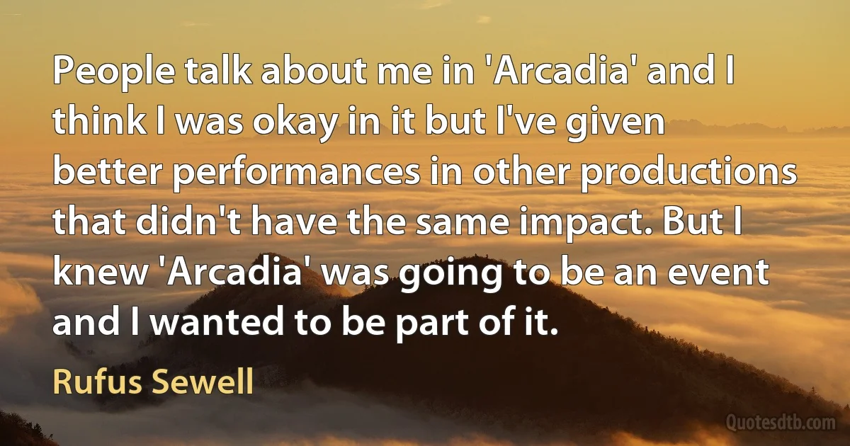 People talk about me in 'Arcadia' and I think I was okay in it but I've given better performances in other productions that didn't have the same impact. But I knew 'Arcadia' was going to be an event and I wanted to be part of it. (Rufus Sewell)