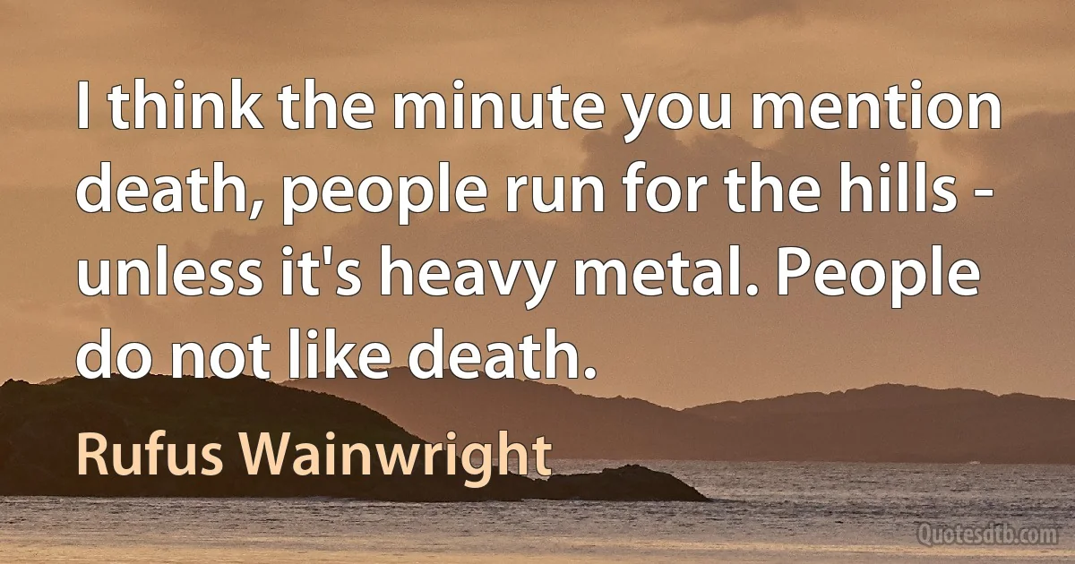 I think the minute you mention death, people run for the hills - unless it's heavy metal. People do not like death. (Rufus Wainwright)