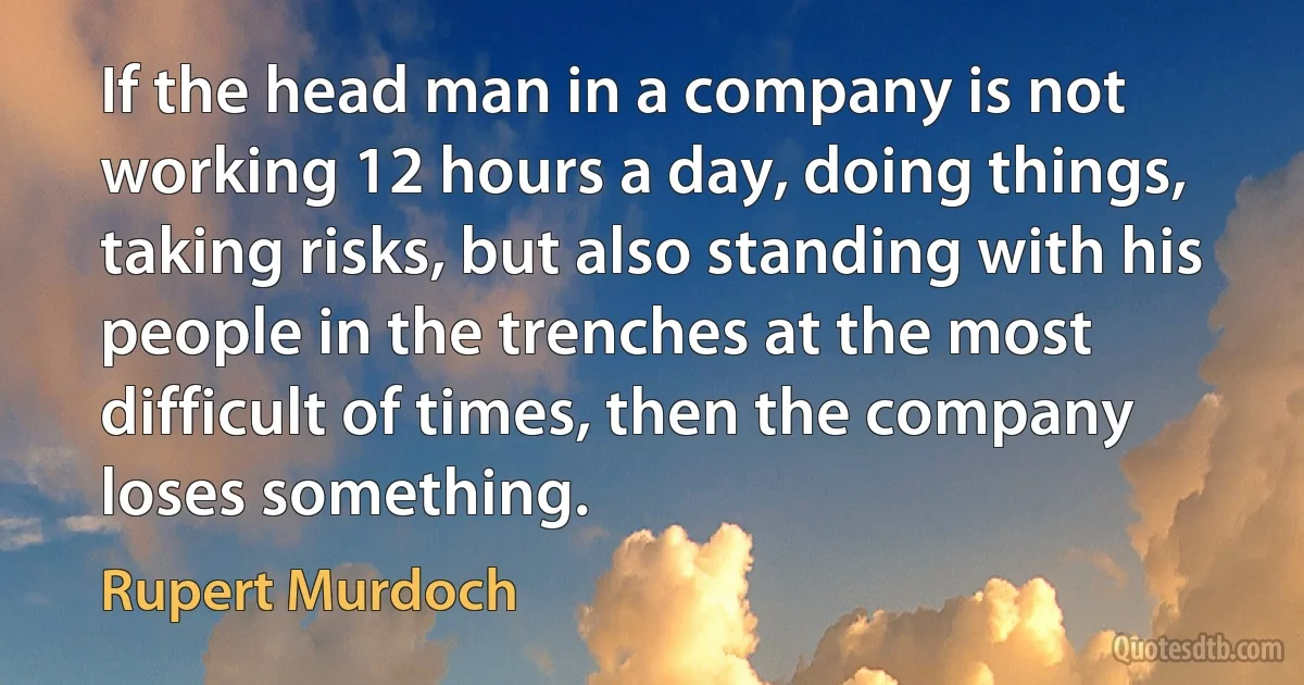 If the head man in a company is not working 12 hours a day, doing things, taking risks, but also standing with his people in the trenches at the most difficult of times, then the company loses something. (Rupert Murdoch)