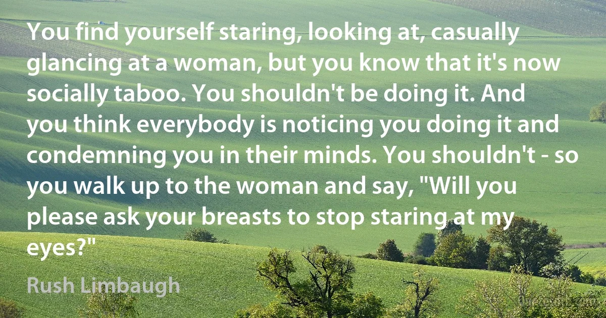 You find yourself staring, looking at, casually glancing at a woman, but you know that it's now socially taboo. You shouldn't be doing it. And you think everybody is noticing you doing it and condemning you in their minds. You shouldn't - so you walk up to the woman and say, "Will you please ask your breasts to stop staring at my eyes?" (Rush Limbaugh)