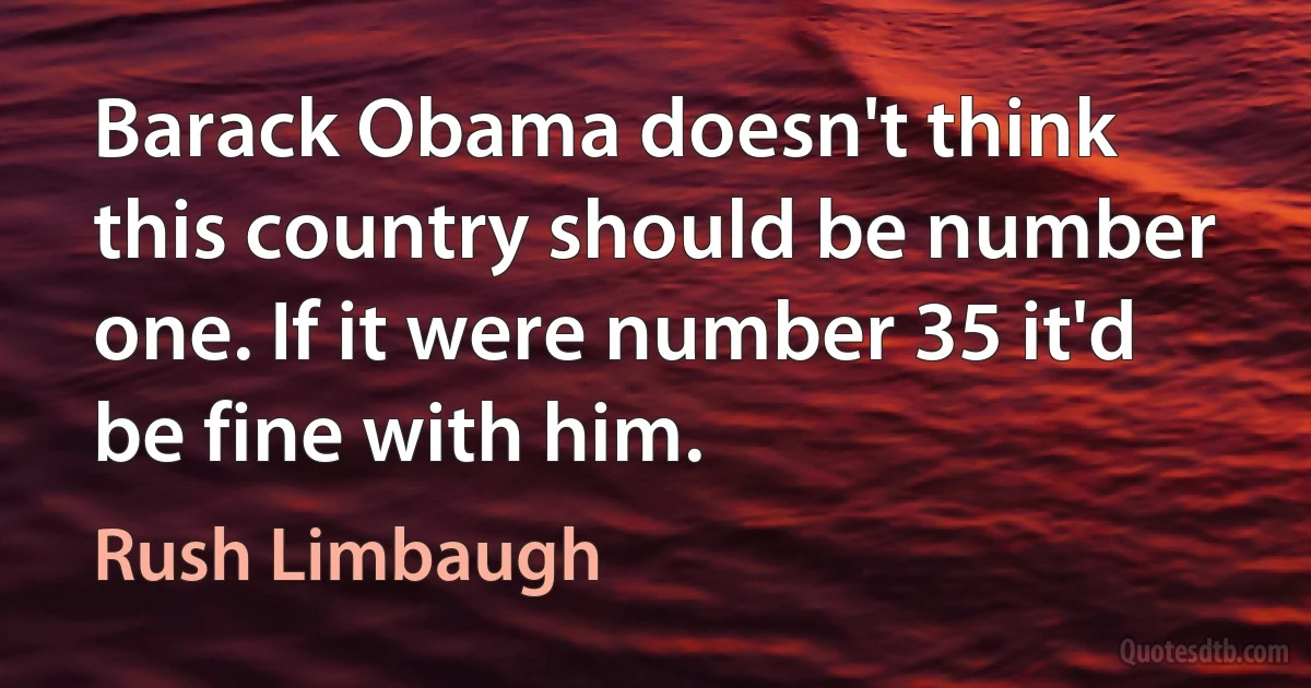 Barack Obama doesn't think this country should be number one. If it were number 35 it'd be fine with him. (Rush Limbaugh)