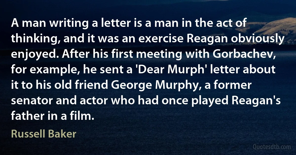 A man writing a letter is a man in the act of thinking, and it was an exercise Reagan obviously enjoyed. After his first meeting with Gorbachev, for example, he sent a 'Dear Murph' letter about it to his old friend George Murphy, a former senator and actor who had once played Reagan's father in a film. (Russell Baker)