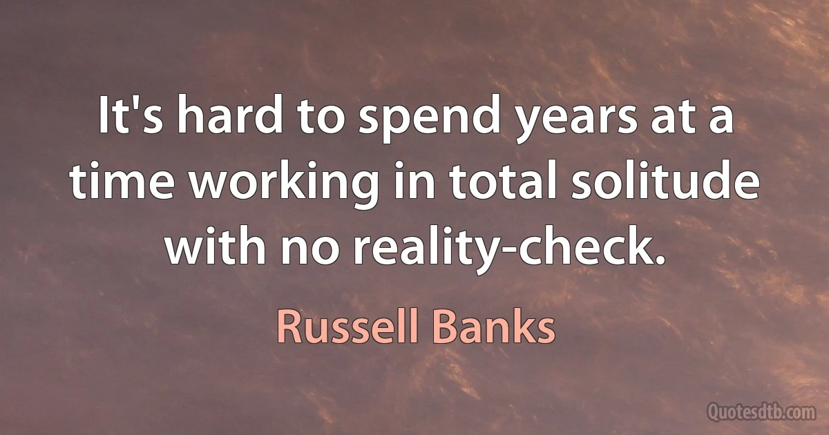 It's hard to spend years at a time working in total solitude with no reality-check. (Russell Banks)