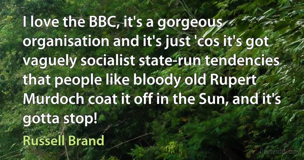 I love the BBC, it's a gorgeous organisation and it's just 'cos it's got vaguely socialist state-run tendencies that people like bloody old Rupert Murdoch coat it off in the Sun, and it's gotta stop! (Russell Brand)