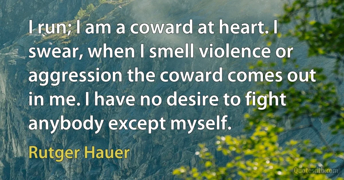 I run; I am a coward at heart. I swear, when I smell violence or aggression the coward comes out in me. I have no desire to fight anybody except myself. (Rutger Hauer)