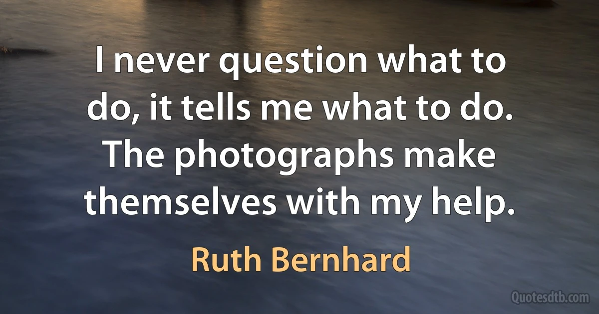 I never question what to do, it tells me what to do. The photographs make themselves with my help. (Ruth Bernhard)