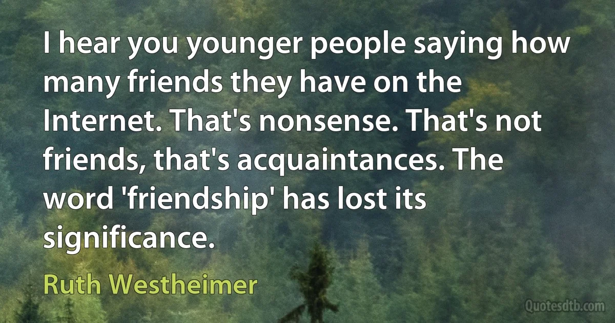 I hear you younger people saying how many friends they have on the Internet. That's nonsense. That's not friends, that's acquaintances. The word 'friendship' has lost its significance. (Ruth Westheimer)