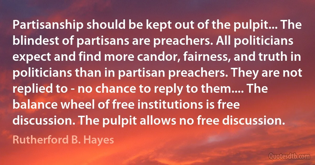 Partisanship should be kept out of the pulpit... The blindest of partisans are preachers. All politicians expect and find more candor, fairness, and truth in politicians than in partisan preachers. They are not replied to - no chance to reply to them.... The balance wheel of free institutions is free discussion. The pulpit allows no free discussion. (Rutherford B. Hayes)